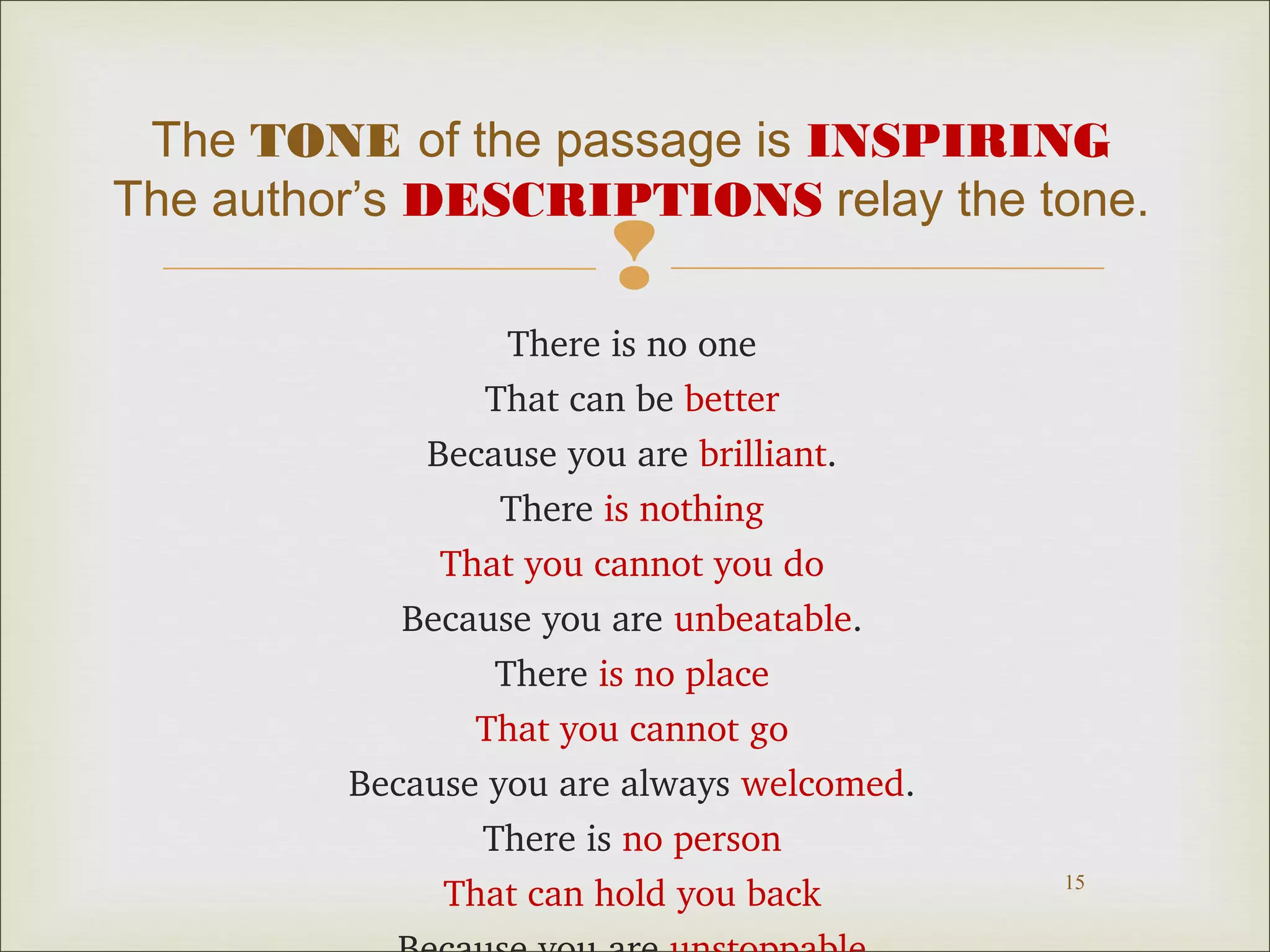 The TONE of the passage is INSPIRING
The author’s DESCRIPTIONS relay the tone.



There is no one
That can be better
Because you are brilliant.
There is nothing
That you cannot you do
Because you are unbeatable.
There is no place
That you cannot go
Because you are always welcomed.
There is no person
That can hold you back

15

 