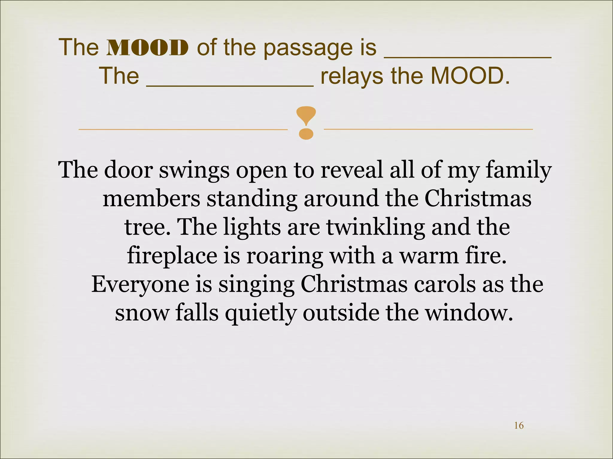 The MOOD of the passage is ______________
The ______________ relays the MOOD.


The door swings open to reveal all of my family
members standing around the Christmas
tree. The lights are twinkling and the
fireplace is roaring with a warm fire.
Everyone is singing Christmas carols as the
snow falls quietly outside the window.

16

 