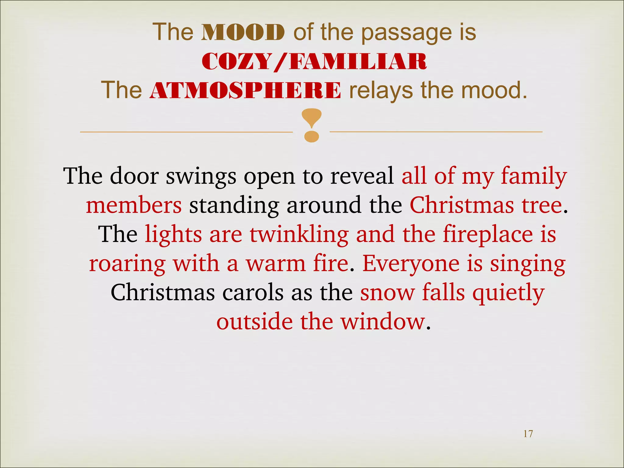 The MOOD of the passage is
COZY/FAMILIAR
The ATMOSPHERE relays the mood.



The door swings open to reveal all of my family 
members standing around the Christmas tree. 
The lights are twinkling and the fireplace is 
roaring with a warm fire. Everyone is singing 
Christmas carols as the snow falls quietly 
outside the window. 

17

 