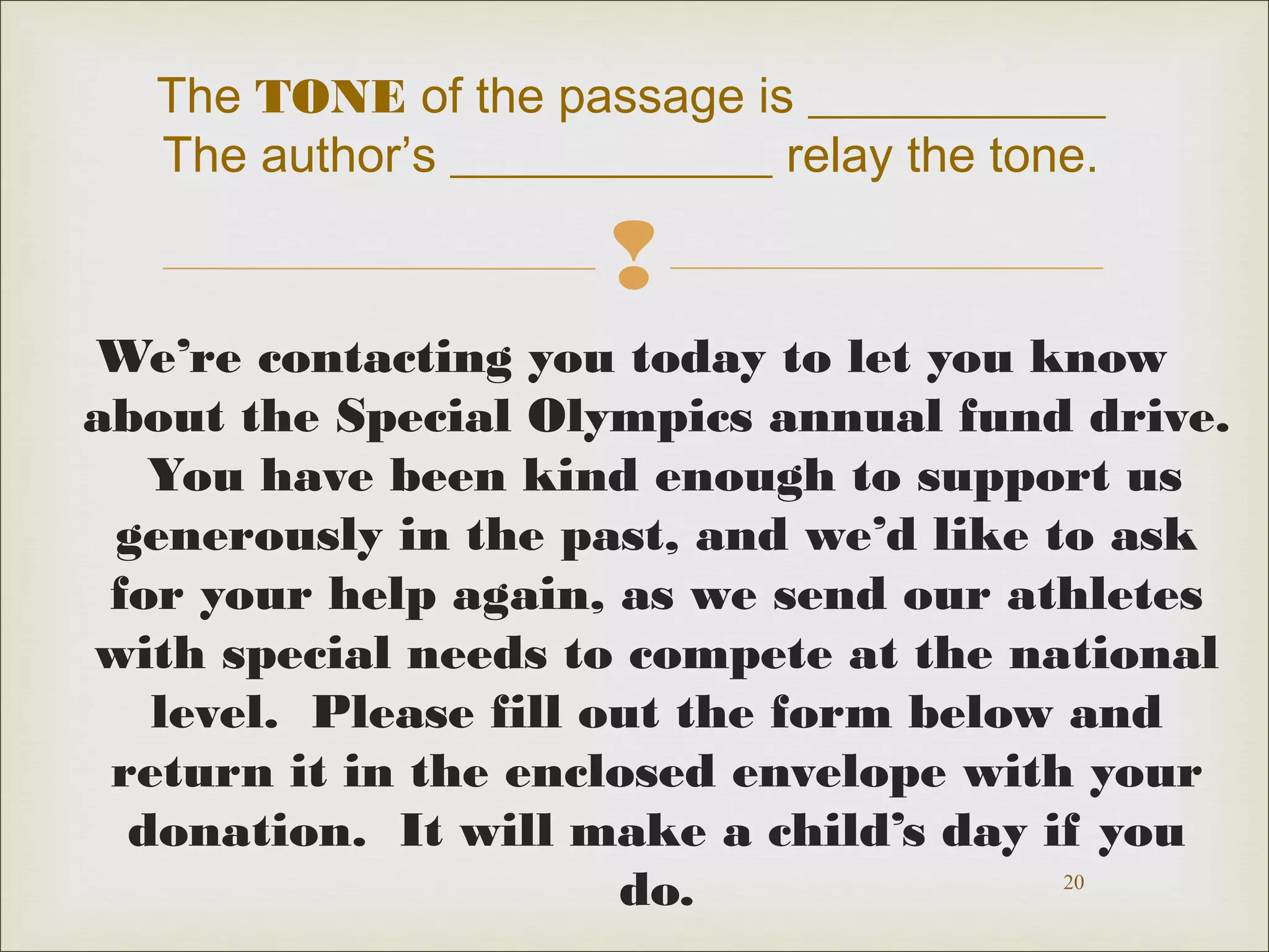 The TONE of the passage is ____________
The author’s _____________ relay the tone.


We’re contacting you today to let you know
about the Special Olympics annual fund drive.
You have been kind enough to support us
generously in the past, and we’d like to ask
for your help again, as we send our athletes
with special needs to compete at the national
level. Please fill out the form below and
return it in the enclosed envelope with your
donation. It will make a child’s day if you
20
do.

 