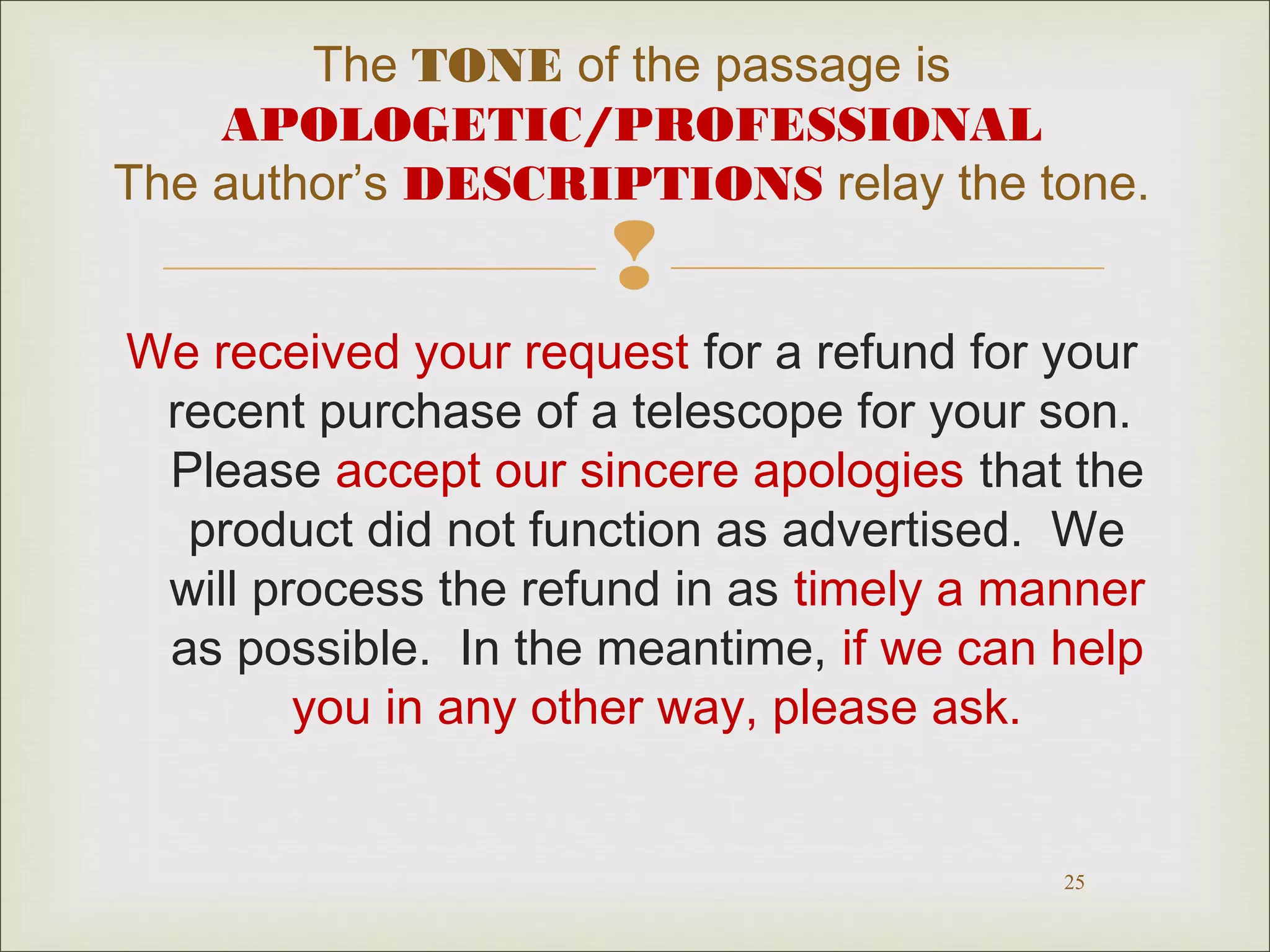 The TONE of the passage is
APOLOGETIC/PROFESSIONAL
The author’s DESCRIPTIONS relay the tone.



We received your request for a refund for your
recent purchase of a telescope for your son.
Please accept our sincere apologies that the
product did not function as advertised. We
will process the refund in as timely a manner
as possible. In the meantime, if we can help
you in any other way, please ask.

25

 