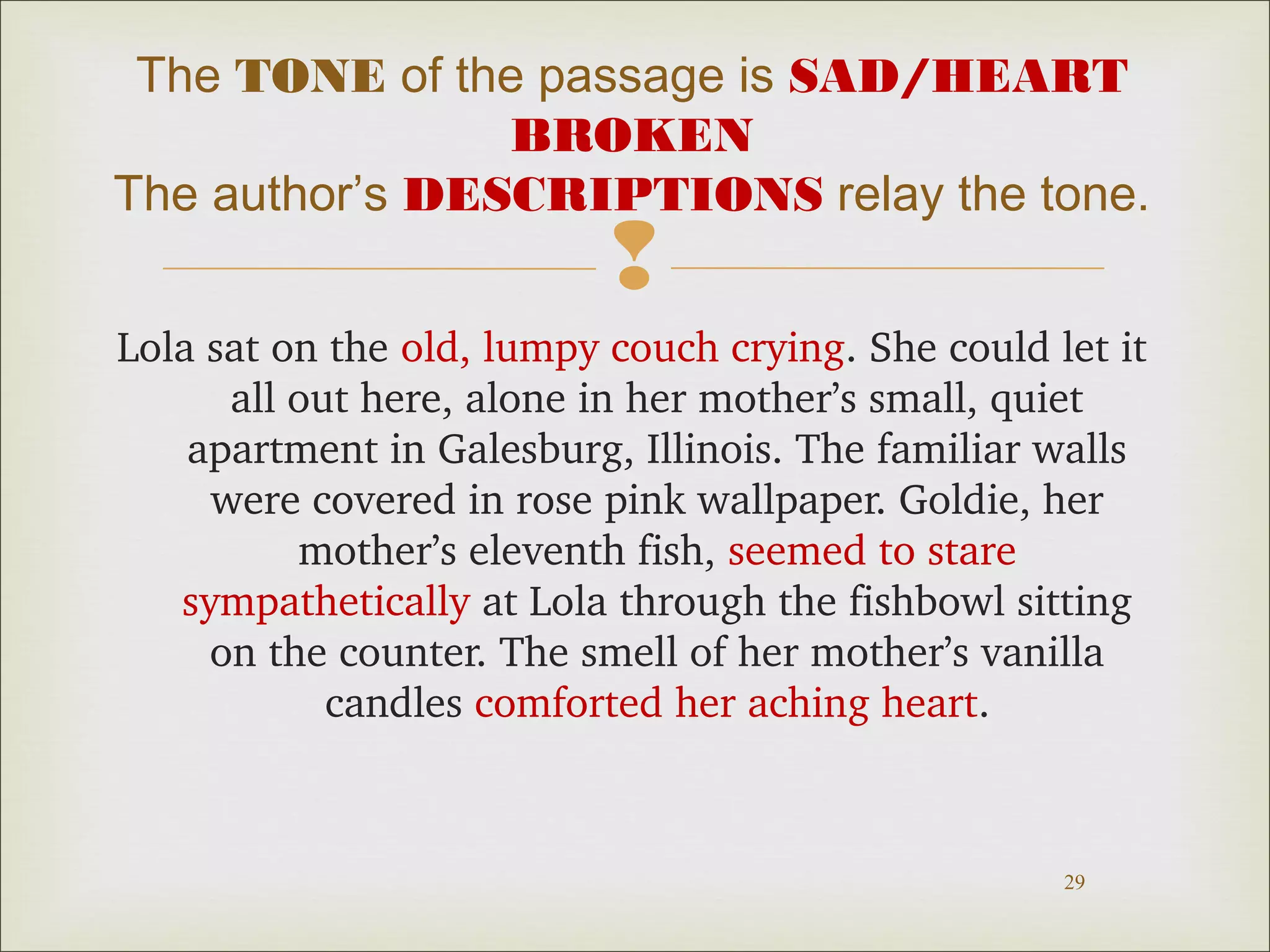 The TONE of the passage is SAD/HEART
BROKEN
The author’s DESCRIPTIONS relay the tone.



Lola sat on the old, lumpy couch crying. She could let it 
all out here, alone in her mother’s small, quiet 
apartment in Galesburg, Illinois. The familiar walls 
were covered in rose pink wallpaper. Goldie, her 
mother’s eleventh fish, seemed to stare 
sympathetically at Lola through the fishbowl sitting 
on the counter. The smell of her mother’s vanilla 
candles comforted her aching heart.

29

 