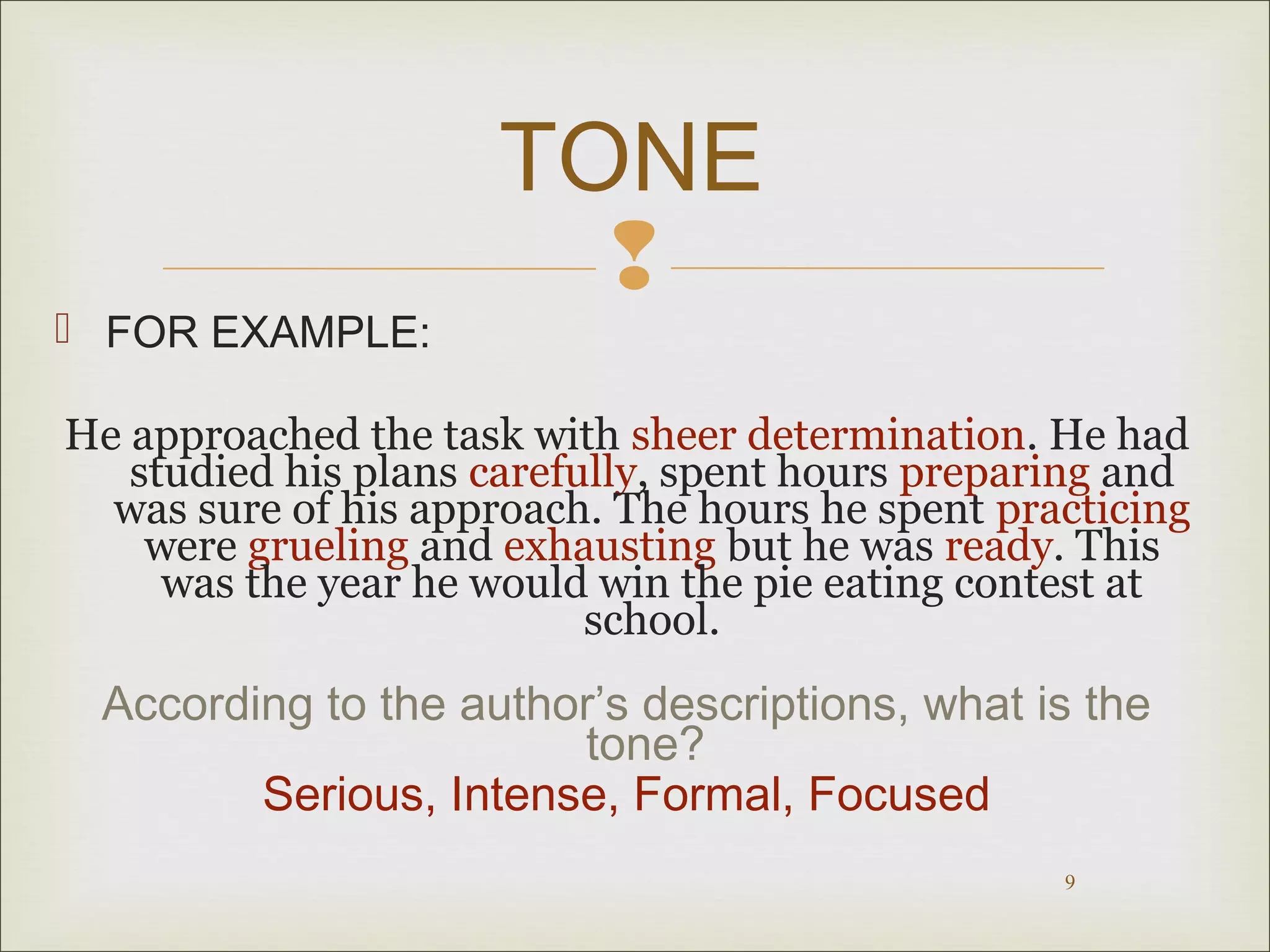  FOR EXAMPLE:

TONE


He approached the task with sheer determination. He had
studied his plans carefully, spent hours preparing and
was sure of his approach. The hours he spent practicing
were grueling and exhausting but he was ready. This
was the year he would win the pie eating contest at
school.

According to the author’s descriptions, what is the
tone?
Serious, Intense, Formal, Focused
9

 