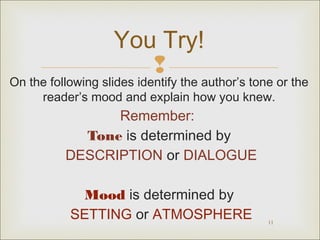You Try!


On the following slides identify the author’s tone or the
reader’s mood and explain how you knew.

Remember:
Tone is determined by
DESCRIPTION or DIALOGUE
Mood is determined by
SETTING or ATMOSPHERE

11

 