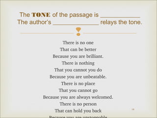 The TONE of the passage is _____________
The author’s _______________ relays the tone.


There is no one
That can be better
Because you are brilliant.
There is nothing
That you cannot you do
Because you are unbeatable.
There is no place
That you cannot go
Because you are always welcomed.
There is no person
That can hold you back

14

 
