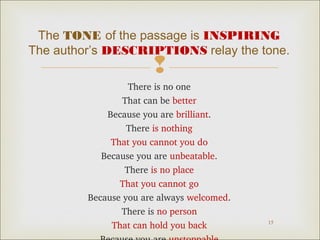 The TONE of the passage is INSPIRING
The author’s DESCRIPTIONS relay the tone.



There is no one
That can be better
Because you are brilliant.
There is nothing
That you cannot you do
Because you are unbeatable.
There is no place
That you cannot go
Because you are always welcomed.
There is no person
That can hold you back

15

 