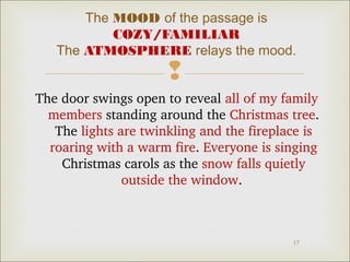 The MOOD of the passage is
COZY/FAMILIAR
The ATMOSPHERE relays the mood.



The door swings open to reveal all of my family 
members standing around the Christmas tree. 
The lights are twinkling and the fireplace is 
roaring with a warm fire. Everyone is singing 
Christmas carols as the snow falls quietly 
outside the window. 

17

 