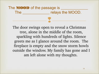 The MOOD of the passage is ______________
The ______________ relays the MOOD.


The door swings open to reveal a Christmas 
tree, alone in the middle of the room, 
sparkling with hundreds of lights. Silence 
greets me as I glance around the room.  The 
fireplace is empty and the snow storm howls 
outside the window. My family has gone and I 
am left alone with my thoughts. 

18

 