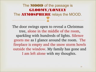 The MOOD of the passage is
GLOOMY/LONELY
The ATMOSPHERE relays the MOOD.



The door swings open to reveal a Christmas 
tree, alone in the middle of the room, 
sparkling with hundreds of lights. Silence 
greets me as I glance around the room.  The 
fireplace is empty and the snow storm howls 
outside the window. My family has gone and 
I am left alone with my thoughts. 

19

 