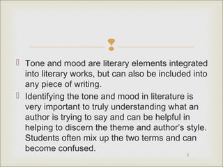 
 Tone and mood are literary elements integrated
into literary works, but can also be included into
any piece of writing.
 Identifying the tone and mood in literature is
very important to truly understanding what an
author is trying to say and can be helpful in
helping to discern the theme and author’s style.
Students often mix up the two terms and can
become confused.
2

 