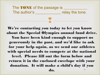 The TONE of the passage is ____________
The author’s _____________ relay the tone.


We’re contacting you today to let you know
about the Special Olympics annual fund drive.
You have been kind enough to support us
generously in the past, and we’d like to ask
for your help again, as we send our athletes
with special needs to compete at the national
level. Please fill out the form below and
return it in the enclosed envelope with your
donation. It will make a child’s day if you
20
do.

 