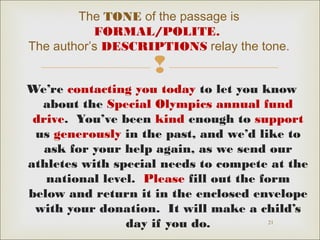 The TONE of the passage is
FORMAL/POLITE.
The author’s DESCRIPTIONS relay the tone.



We’re contacting you today to let you know
about the Special Olympics annual fund
drive. You’ve been kind enough to support
us generously in the past, and we’d like to
ask for your help again, as we send our
athletes with special needs to compete at the
national level. Please fill out the form
below and return it in the enclosed envelope
with your donation. It will make a child’s
21
day if you do.

 