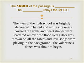 The MOOD of the passage is ____________
The ____________ relays the MOOD.


The gym of the high school was brightly 
decorated. The red and white streamers 
covered the walls and heart shapes were 
scattered all over the floor. Red glitter was 
thrown on all the tables and love songs were 
playing in the background. The Valentine’s 
dance was about to begin.

22

 