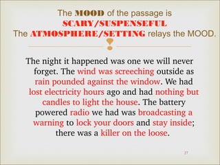 The MOOD of the passage is
SCARY/SUSPENSEFUL
The ATMOSPHERE/SETTING relays the MOOD.



The night it happened was one we will never 
forget. The wind was screeching outside as 
rain pounded against the window. We had 
lost electricity hours ago and had nothing but 
candles to light the house. The battery 
powered radio we had was broadcasting a 
warning to lock your doors and stay inside; 
there was a killer on the loose. 
27

 