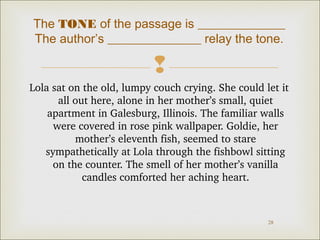 The TONE of the passage is ______________
The author’s _______________ relay the tone.


Lola sat on the old, lumpy couch crying. She could let it 
all out here, alone in her mother’s small, quiet 
apartment in Galesburg, Illinois. The familiar walls 
were covered in rose pink wallpaper. Goldie, her 
mother’s eleventh fish, seemed to stare 
sympathetically at Lola through the fishbowl sitting 
on the counter. The smell of her mother’s vanilla 
candles comforted her aching heart.

28

 