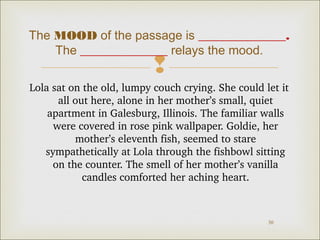 The MOOD of the passage is ______________.
The ______________ relays the mood.



Lola sat on the old, lumpy couch crying. She could let it 
all out here, alone in her mother’s small, quiet 
apartment in Galesburg, Illinois. The familiar walls 
were covered in rose pink wallpaper. Goldie, her 
mother’s eleventh fish, seemed to stare 
sympathetically at Lola through the fishbowl sitting 
on the counter. The smell of her mother’s vanilla 
candles comforted her aching heart.

30

 