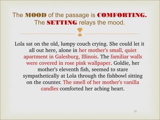 The MOOD of the passage is COMFORTING.
The SETTING relays the mood.


Lola sat on the old, lumpy couch crying. She could let it 
all out here, alone in her mother’s small, quiet 
apartment in Galesburg, Illinois. The familiar walls 
were covered in rose pink wallpaper. Goldie, her 
mother’s eleventh fish, seemed to stare 
sympathetically at Lola through the fishbowl sitting 
on the counter. The smell of her mother’s vanilla 
candles comforted her aching heart.

31

 