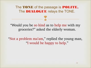 The TONE of the passage is POLITE.
The DIALOGUE relays the TONE.


“Would you be so kind as to help me with my 
groceries?” asked the elderly woman.
“Not a problem ma’am,” replied the young man, 
“I would be happy to help.”

33

 