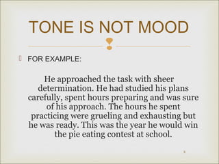 TONE IS NOT MOOD

 FOR EXAMPLE:

He approached the task with sheer
determination. He had studied his plans
carefully, spent hours preparing and was sure
of his approach. The hours he spent
practicing were grueling and exhausting but
he was ready. This was the year he would win
the pie eating contest at school.
8

 