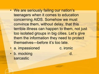 • We are seriously failing our nation’s
teenagers when it comes to education
concerning AIDS. Somehow we must
convince them, without delay, that this
terrible illness can happen to them, not just
too isolated groups in big cities. Let’s give
them the information they need to protect
themselves—before it’s too late.
• a. impassioned c. ironic
• b. mocking d.
sarcastic
 