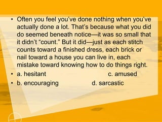 • Often you feel you’ve done nothing when you’ve
actually done a lot. That’s because what you did
do seemed beneath notice—it was so small that
it didn’t “count.” But it did—just as each stitch
counts toward a finished dress, each brick or
nail toward a house you can live in, each
mistake toward knowing how to do things right.
• a. hesitant c. amused
• b. encouraging d. sarcastic
 
