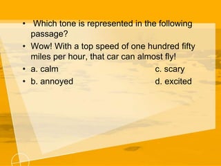 • Which tone is represented in the following
passage?
• Wow! With a top speed of one hundred fifty
miles per hour, that car can almost fly!
• a. calm c. scary
• b. annoyed d. excited
 