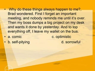 • Why do these things always happen to me?,
Brad wondered. First I forget an important
meeting, and nobody reminds me until it’s over.
Then my boss dumps a big project on my desk
and wants it done by yesterday. And to top
everything off, I leave my wallet on the bus.
• a. comic c. optimistic
• b. self-pitying d. sorrowful
 