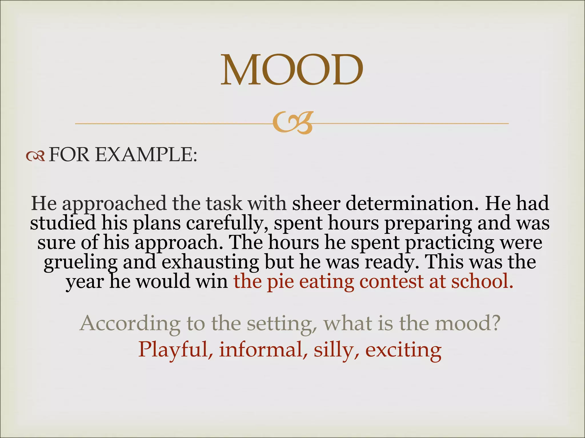 
 FOR EXAMPLE:
He approached the task with sheer determination. He had
studied his plans carefully, spent hours preparing and was
sure of his approach. The hours he spent practicing were
grueling and exhausting but he was ready. This was the
year he would win the pie eating contest at school.
According to the setting, what is the mood?
Playful, informal, silly, exciting
MOOD
 