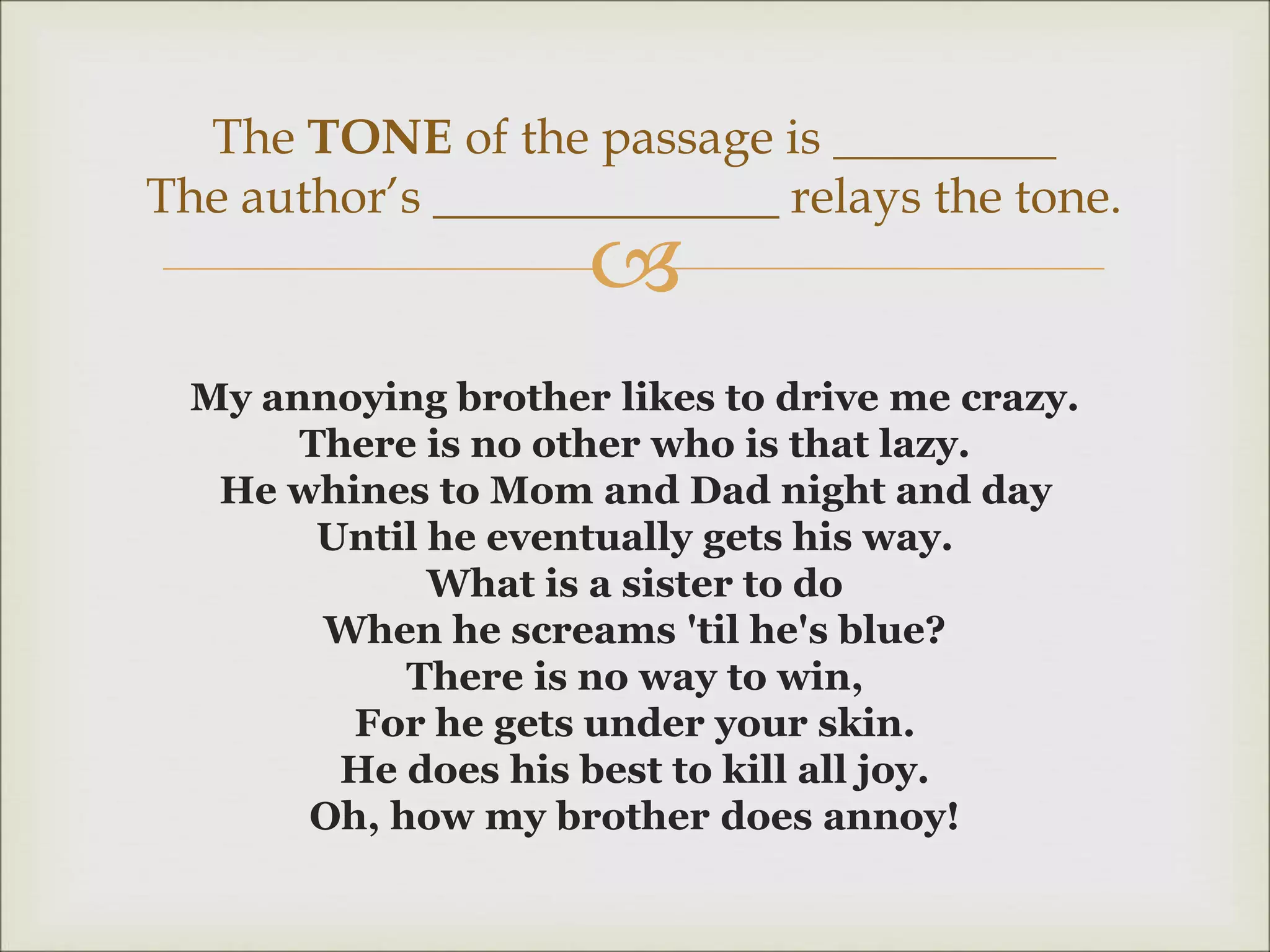 
My annoying brother likes to drive me crazy.
There is no other who is that lazy.
He whines to Mom and Dad night and day
Until he eventually gets his way.
What is a sister to do
When he screams 'til he's blue?
There is no way to win,
For he gets under your skin.
He does his best to kill all joy.
Oh, how my brother does annoy!
The TONE of the passage is _________
The author’s ______________ relays the tone.
 