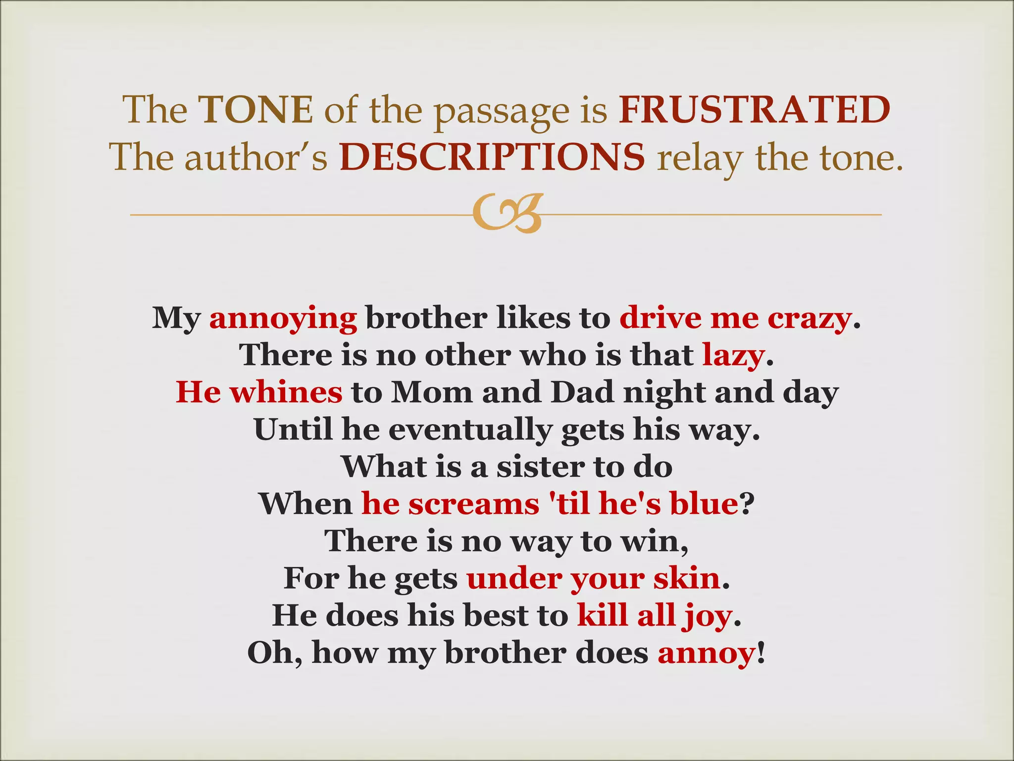 
My annoying brother likes to drive me crazy.
There is no other who is that lazy.
He whines to Mom and Dad night and day
Until he eventually gets his way.
What is a sister to do
When he screams 'til he's blue?
There is no way to win,
For he gets under your skin.
He does his best to kill all joy.
Oh, how my brother does annoy!
The TONE of the passage is FRUSTRATED
The author’s DESCRIPTIONS relay the tone.
 
