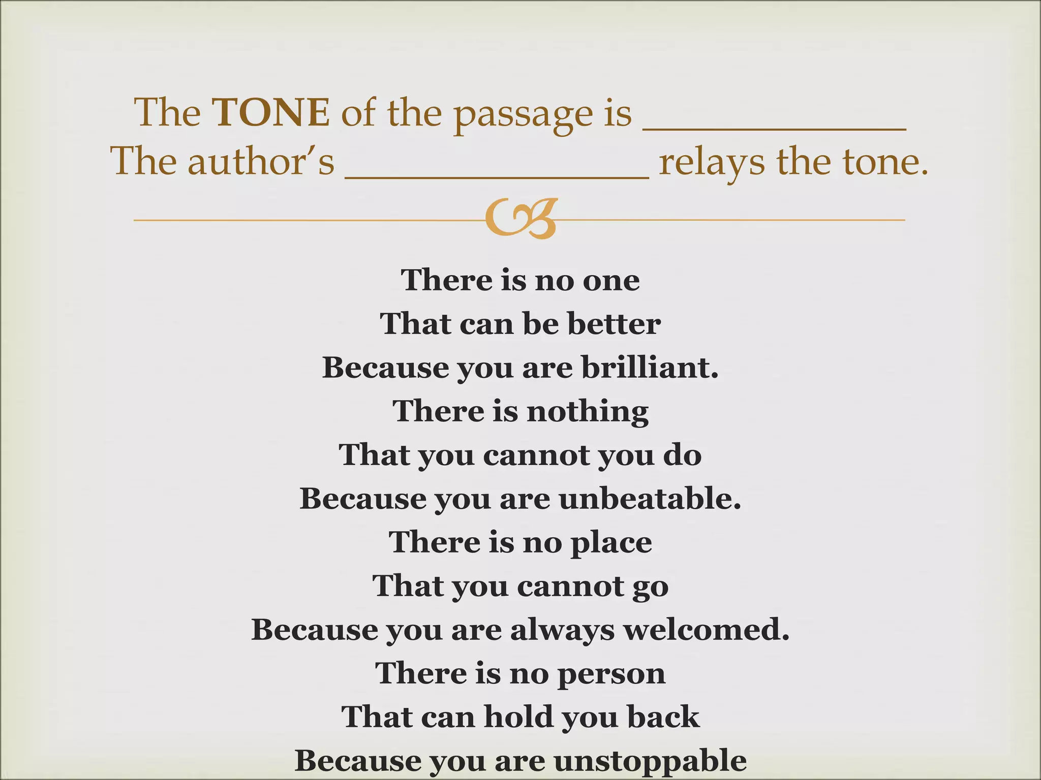 
There is no one
That can be better
Because you are brilliant.
There is nothing
That you cannot you do
Because you are unbeatable.
There is no place
That you cannot go
Because you are always welcomed.
There is no person
That can hold you back
Because you are unstoppable
The TONE of the passage is _____________
The author’s _______________ relays the tone.
 