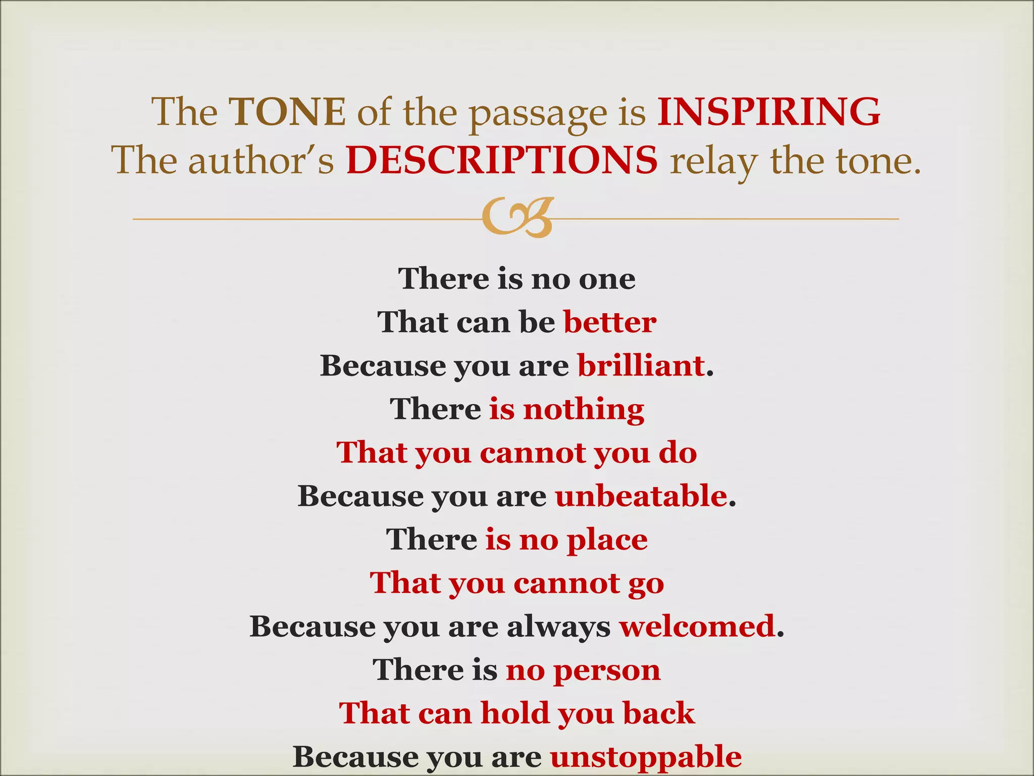 
There is no one
That can be better
Because you are brilliant.
There is nothing
That you cannot you do
Because you are unbeatable.
There is no place
That you cannot go
Because you are always welcomed.
There is no person
That can hold you back
Because you are unstoppable
The TONE of the passage is INSPIRING
The author’s DESCRIPTIONS relay the tone.
 