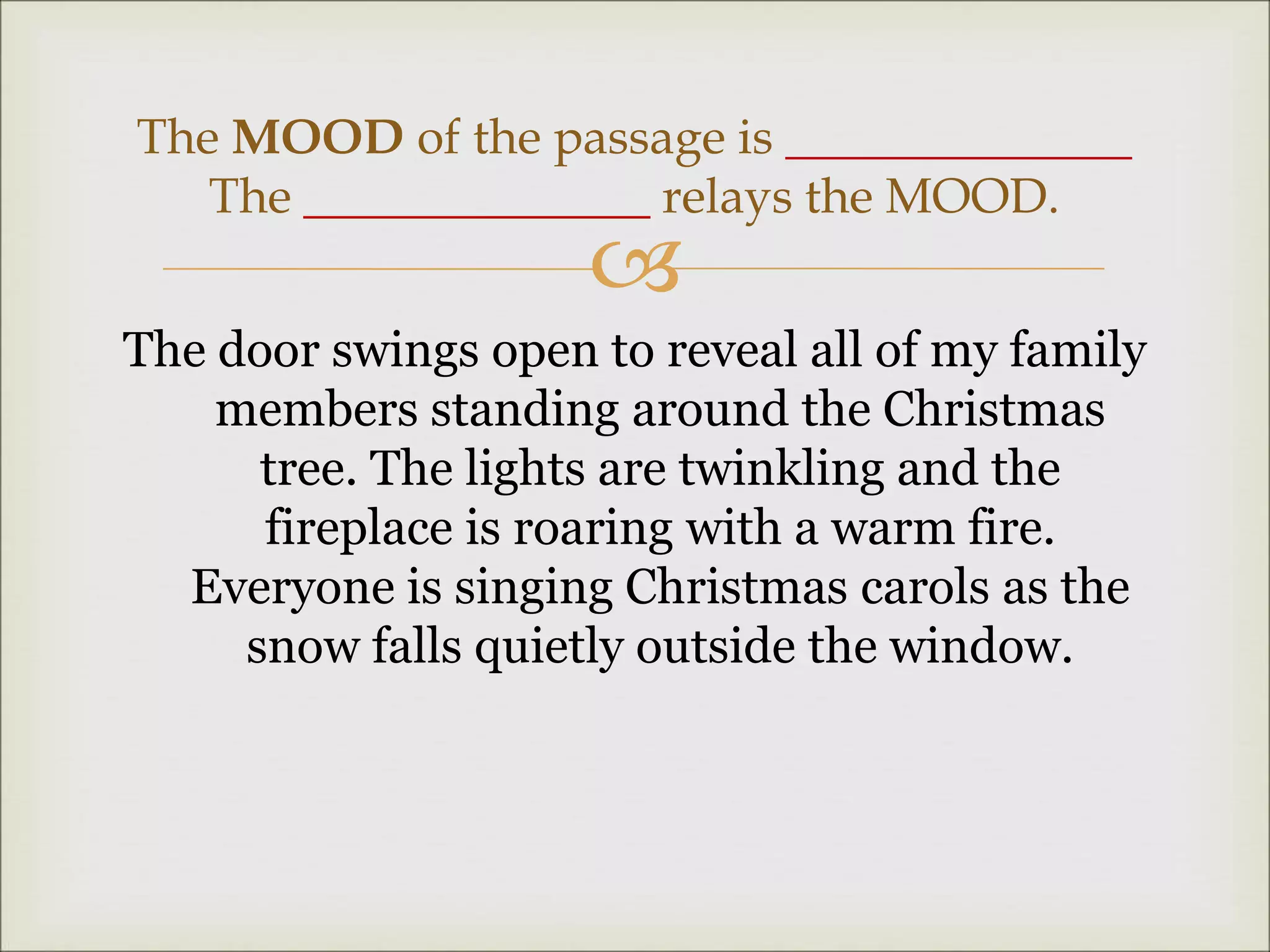 
The door swings open to reveal all of my family
members standing around the Christmas
tree. The lights are twinkling and the
fireplace is roaring with a warm fire.
Everyone is singing Christmas carols as the
snow falls quietly outside the window.
The MOOD of the passage is ______________
The ______________ relays the MOOD.
 