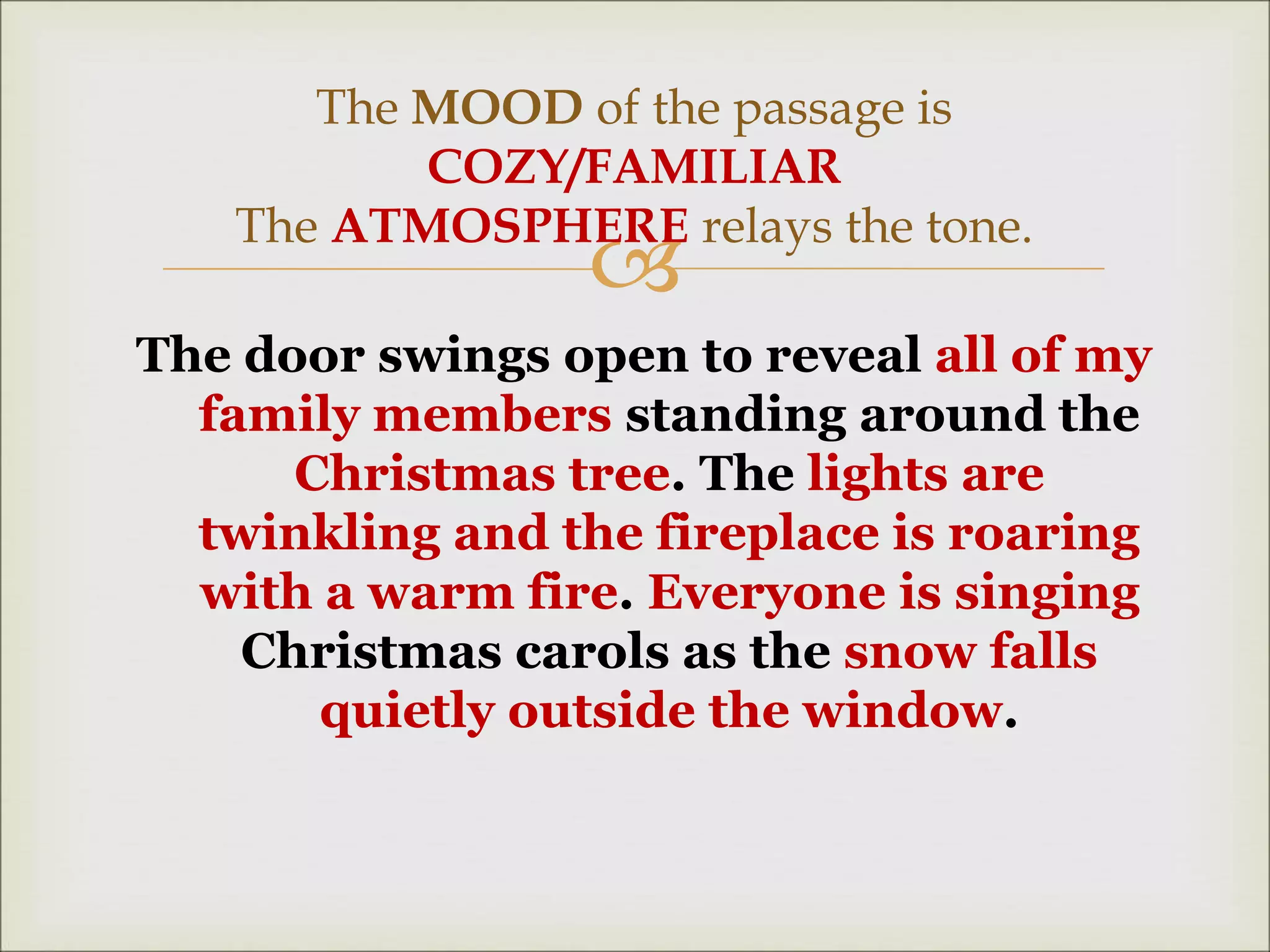 
The door swings open to reveal all of my
family members standing around the
Christmas tree. The lights are
twinkling and the fireplace is roaring
with a warm fire. Everyone is singing
Christmas carols as the snow falls
quietly outside the window.
The MOOD of the passage is
COZY/FAMILIAR
The ATMOSPHERE relays the tone.
 
