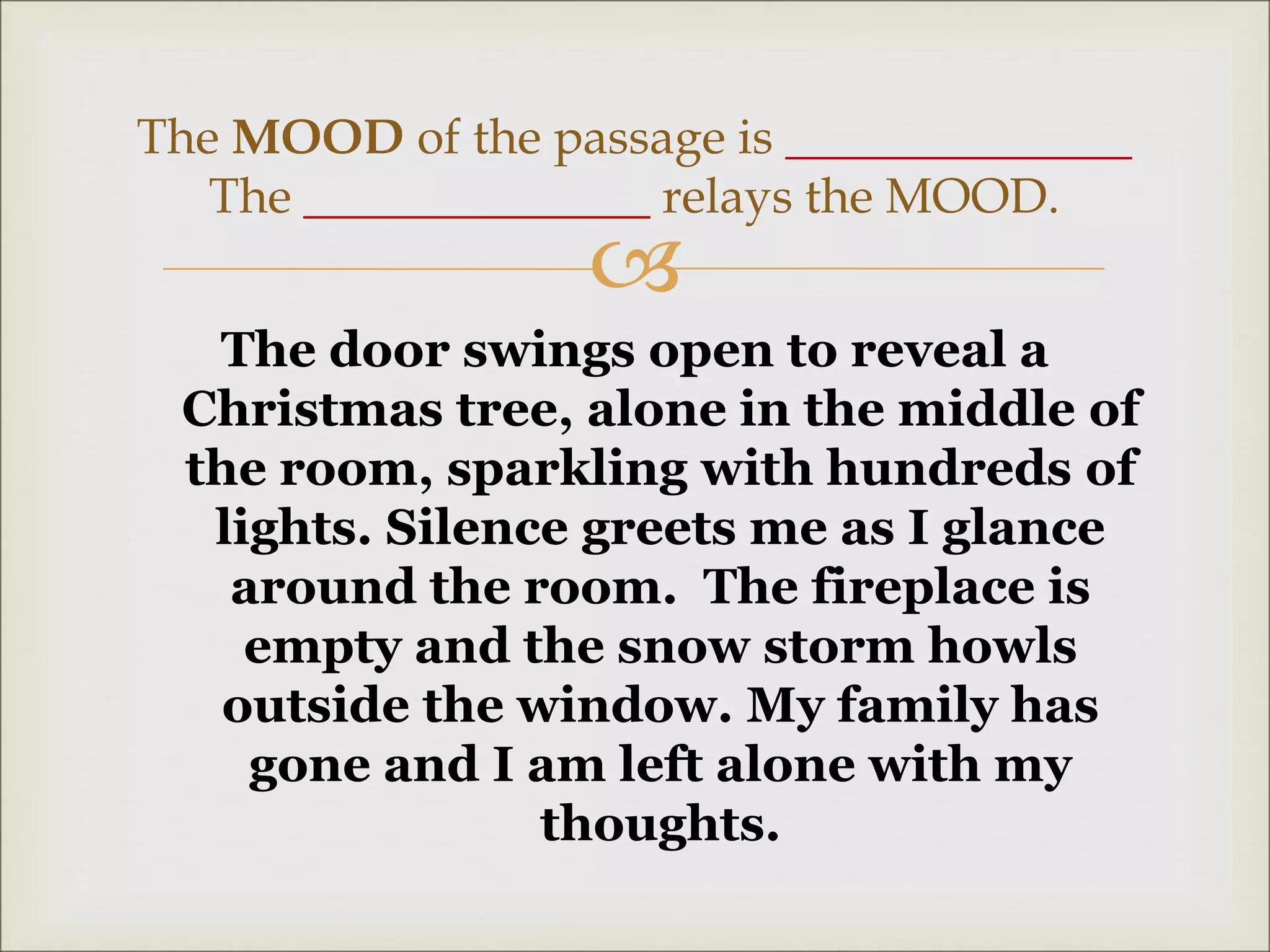 
The door swings open to reveal a
Christmas tree, alone in the middle of
the room, sparkling with hundreds of
lights. Silence greets me as I glance
around the room. The fireplace is
empty and the snow storm howls
outside the window. My family has
gone and I am left alone with my
thoughts.
The MOOD of the passage is ______________
The ______________ relays the MOOD.
 