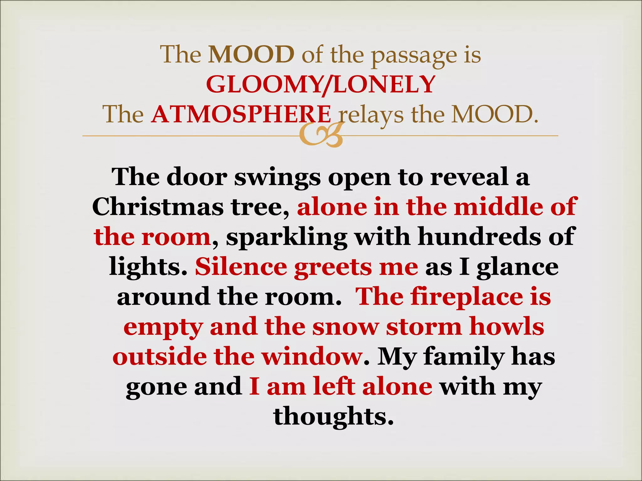 
The door swings open to reveal a
Christmas tree, alone in the middle of
the room, sparkling with hundreds of
lights. Silence greets me as I glance
around the room. The fireplace is
empty and the snow storm howls
outside the window. My family has
gone and I am left alone with my
thoughts.
The MOOD of the passage is
GLOOMY/LONELY
The ATMOSPHERE relays the MOOD.
 