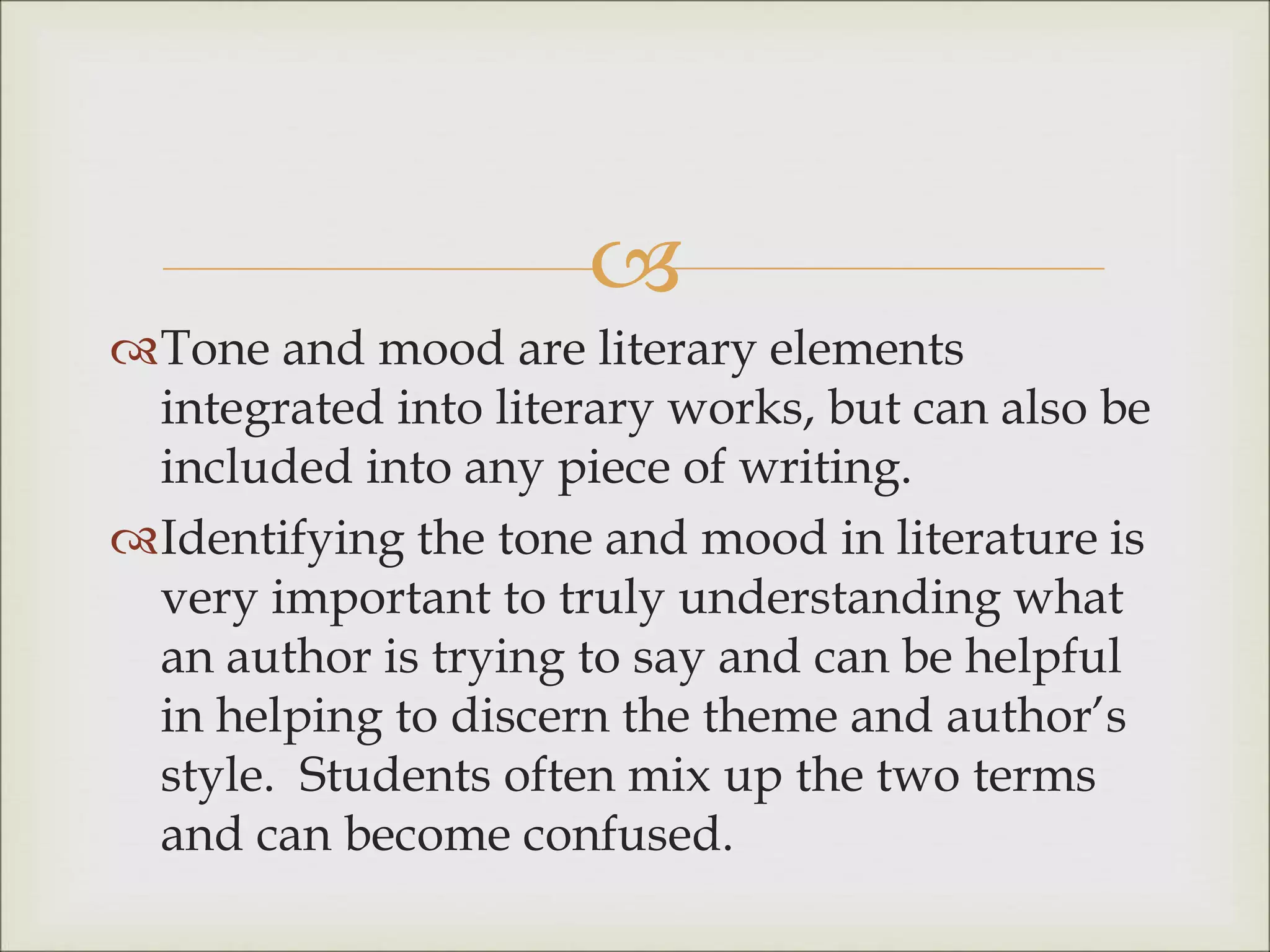 
Tone and mood are literary elements
integrated into literary works, but can also be
included into any piece of writing.
Identifying the tone and mood in literature is
very important to truly understanding what
an author is trying to say and can be helpful
in helping to discern the theme and author’s
style. Students often mix up the two terms
and can become confused.
 