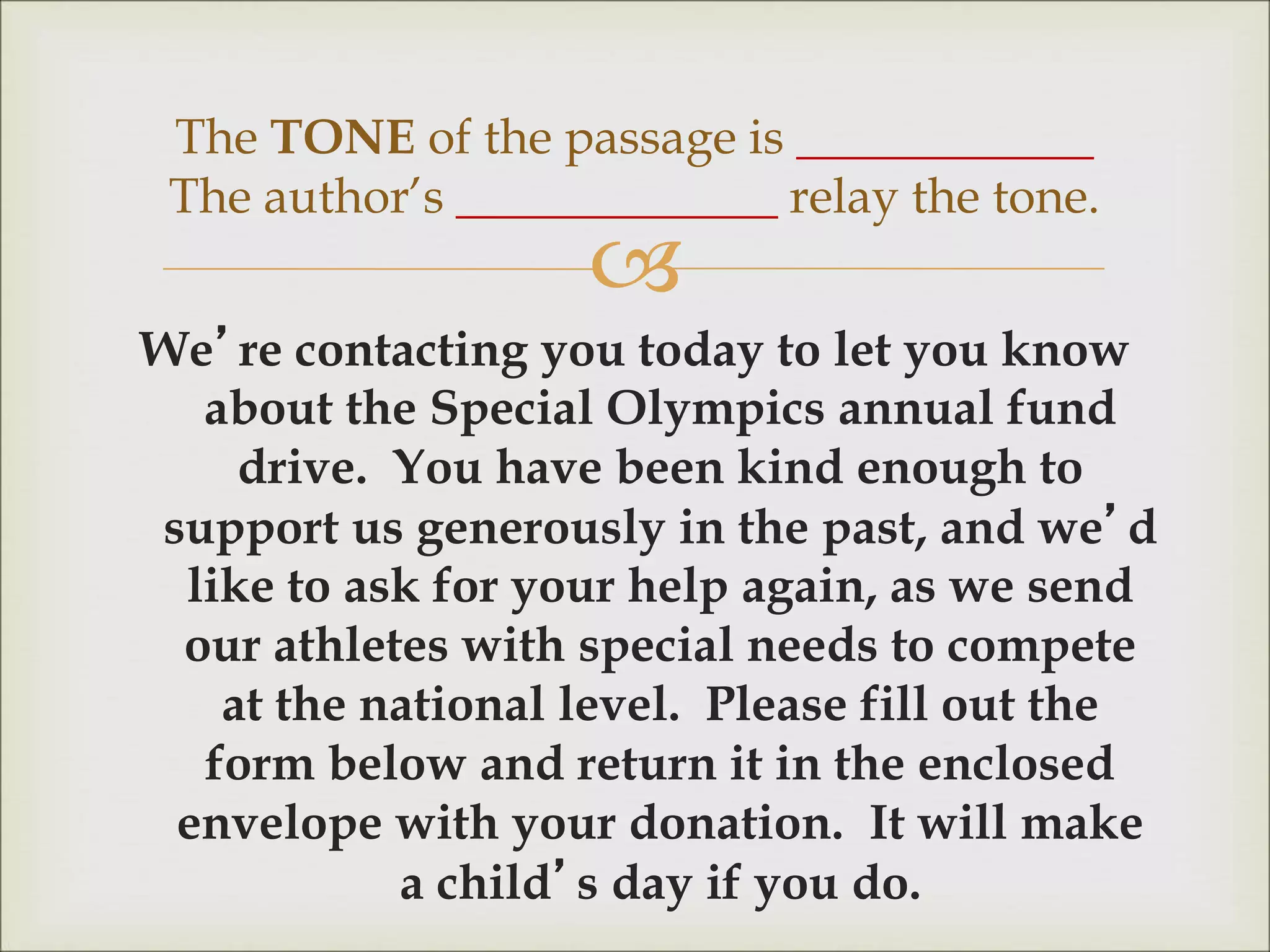 
We’re contacting you today to let you know
about the Special Olympics annual fund
drive. You have been kind enough to
support us generously in the past, and we’d
like to ask for your help again, as we send
our athletes with special needs to compete
at the national level. Please fill out the
form below and return it in the enclosed
envelope with your donation. It will make
a child’s day if you do.
The TONE of the passage is ____________
The author’s _____________ relay the tone.
 