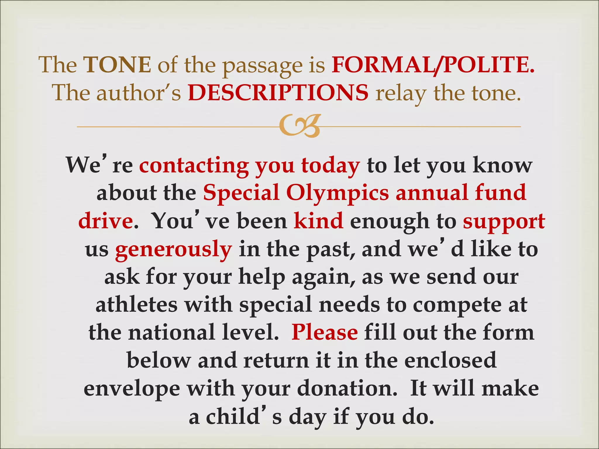 
We’re contacting you today to let you know
about the Special Olympics annual fund
drive. You’ve been kind enough to support
us generously in the past, and we’d like to
ask for your help again, as we send our
athletes with special needs to compete at
the national level. Please fill out the form
below and return it in the enclosed
envelope with your donation. It will make
a child’s day if you do.
The TONE of the passage is FORMAL/POLITE.
The author’s DESCRIPTIONS relay the tone.
 