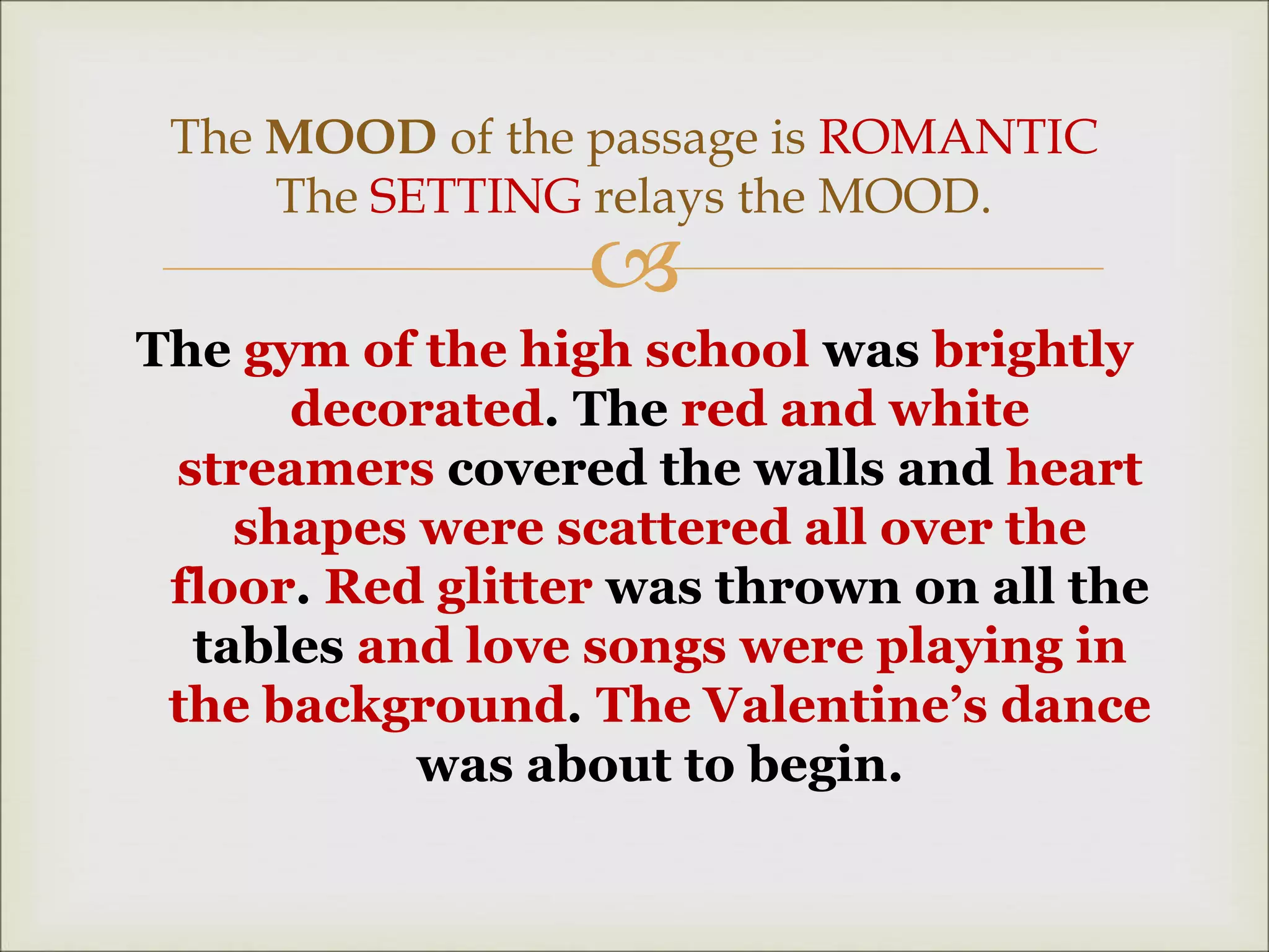
The gym of the high school was brightly
decorated. The red and white
streamers covered the walls and heart
shapes were scattered all over the
floor. Red glitter was thrown on all the
tables and love songs were playing in
the background. The Valentine’s dance
was about to begin.
The MOOD of the passage is ROMANTIC
The SETTING relays the MOOD.
 