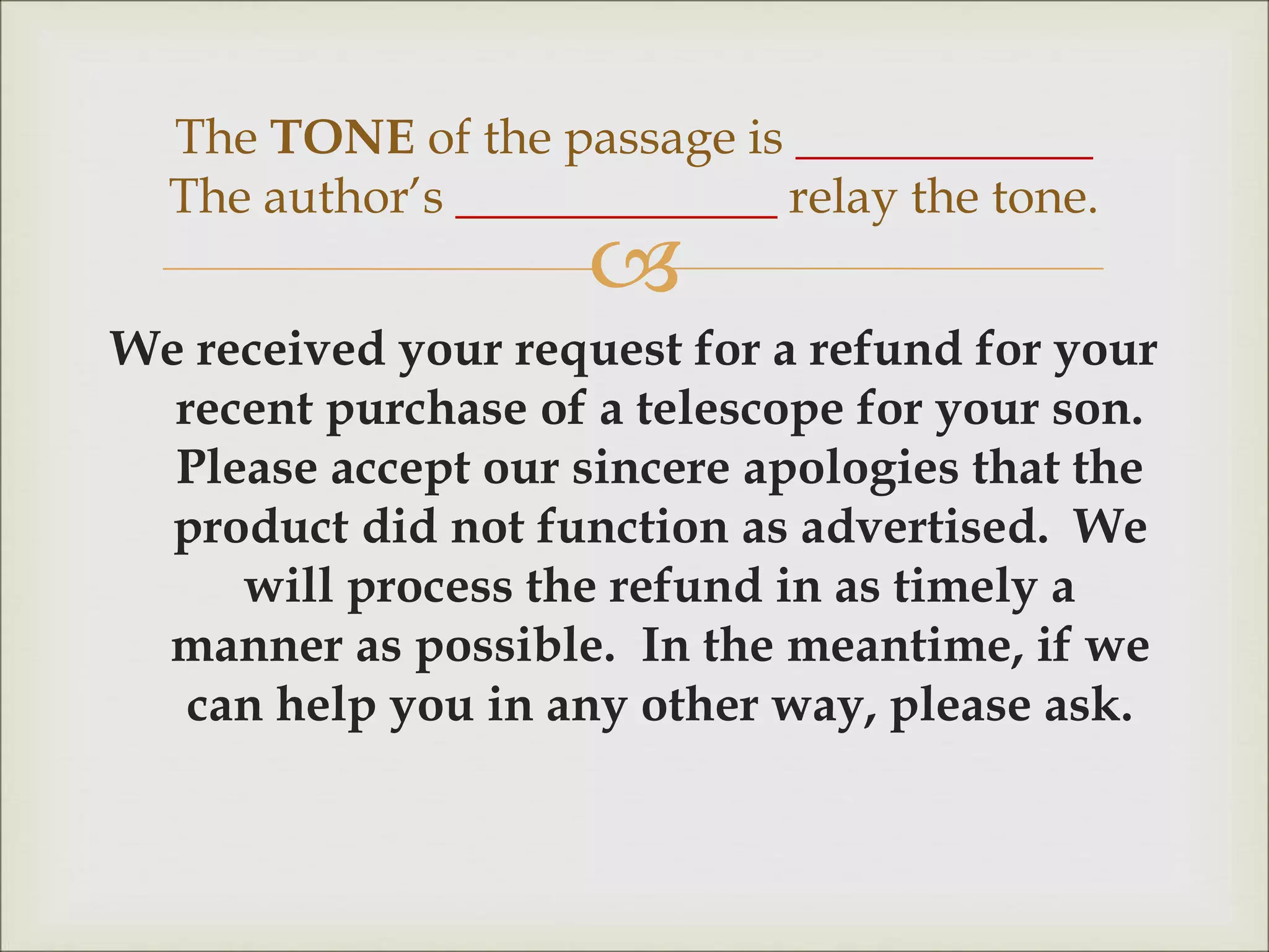 
We received your request for a refund for your
recent purchase of a telescope for your son.
Please accept our sincere apologies that the
product did not function as advertised. We
will process the refund in as timely a
manner as possible. In the meantime, if we
can help you in any other way, please ask.
The TONE of the passage is ____________
The author’s _____________ relay the tone.
 
