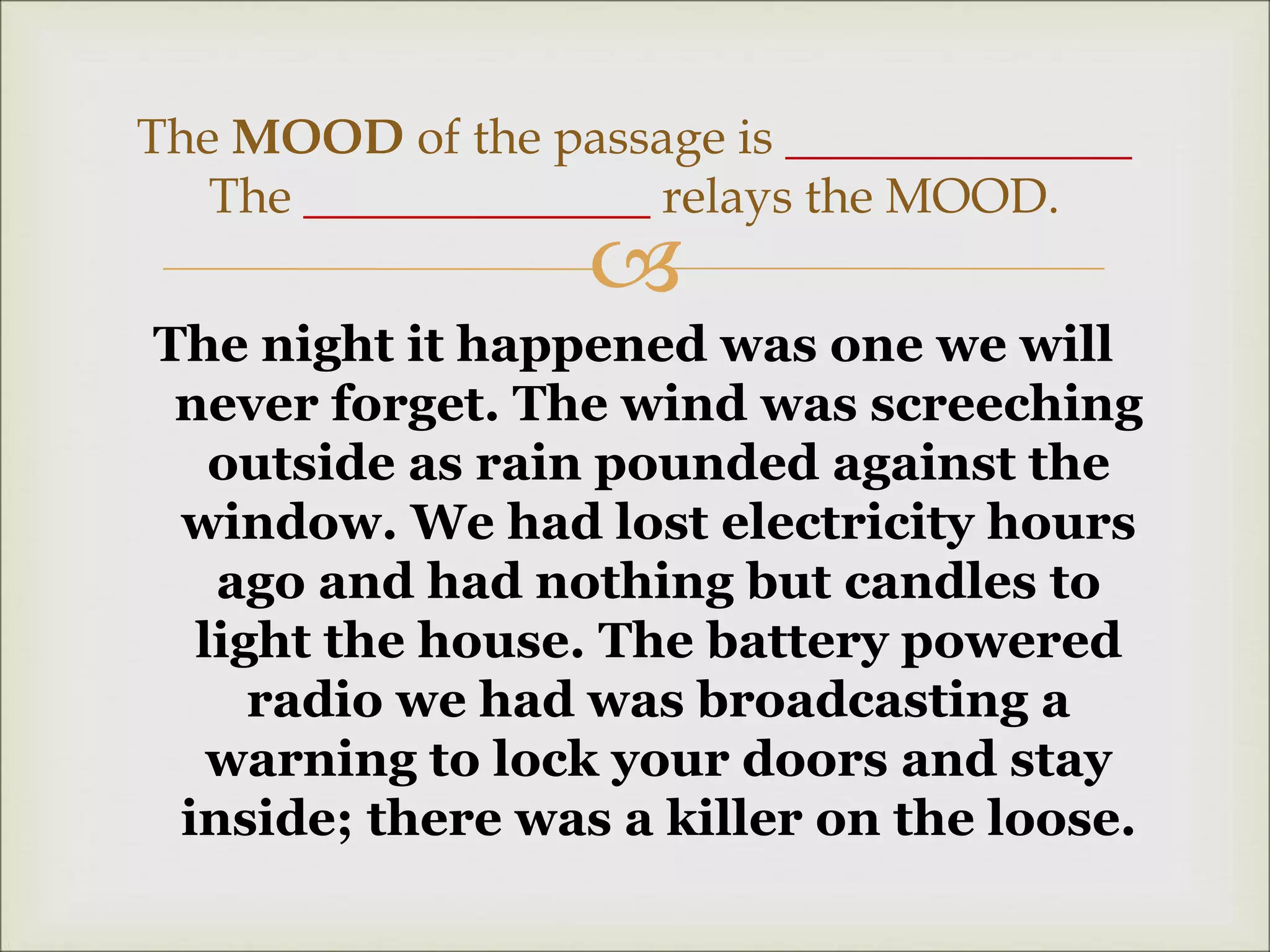 
The night it happened was one we will
never forget. The wind was screeching
outside as rain pounded against the
window. We had lost electricity hours
ago and had nothing but candles to
light the house. The battery powered
radio we had was broadcasting a
warning to lock your doors and stay
inside; there was a killer on the loose.
The MOOD of the passage is ______________
The ______________ relays the MOOD.
 