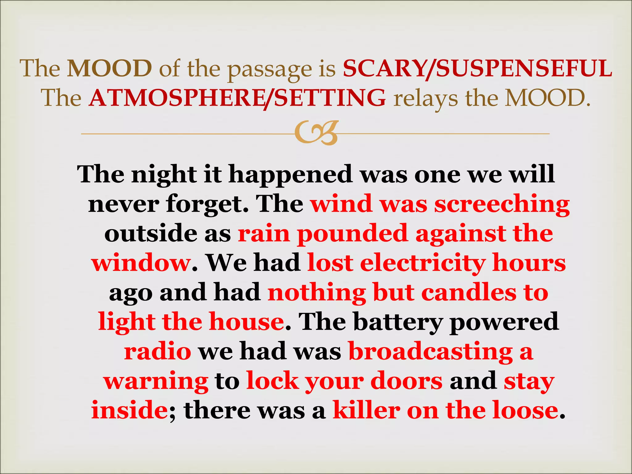 
The night it happened was one we will
never forget. The wind was screeching
outside as rain pounded against the
window. We had lost electricity hours
ago and had nothing but candles to
light the house. The battery powered
radio we had was broadcasting a
warning to lock your doors and stay
inside; there was a killer on the loose.
The MOOD of the passage is SCARY/SUSPENSEFUL
The ATMOSPHERE/SETTING relays the MOOD.
 