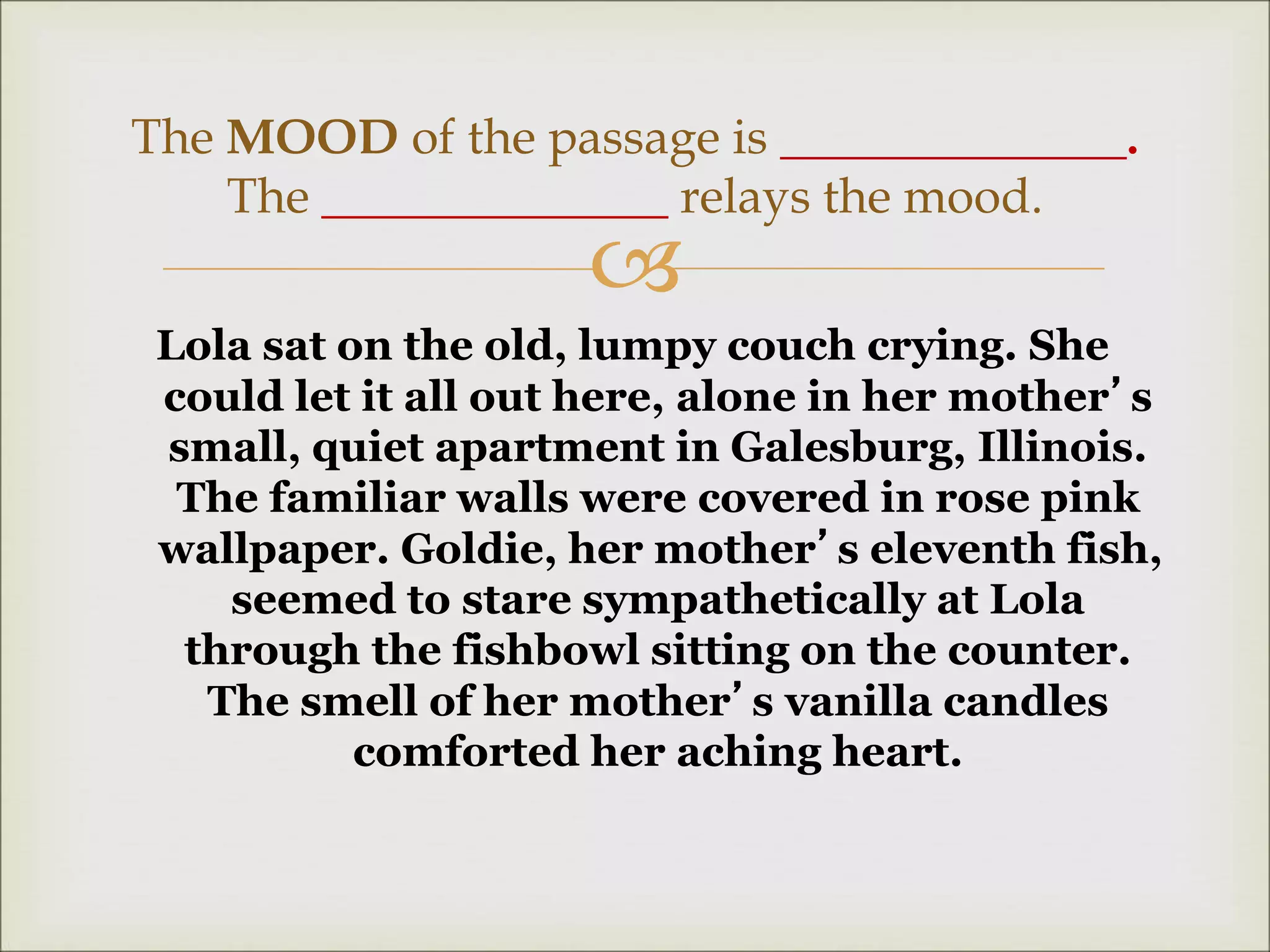 
Lola sat on the old, lumpy couch crying. She
could let it all out here, alone in her mother’s
small, quiet apartment in Galesburg, Illinois.
The familiar walls were covered in rose pink
wallpaper. Goldie, her mother’s eleventh fish,
seemed to stare sympathetically at Lola
through the fishbowl sitting on the counter.
The smell of her mother’s vanilla candles
comforted her aching heart.
The MOOD of the passage is ______________.
The ______________ relays the mood.
 