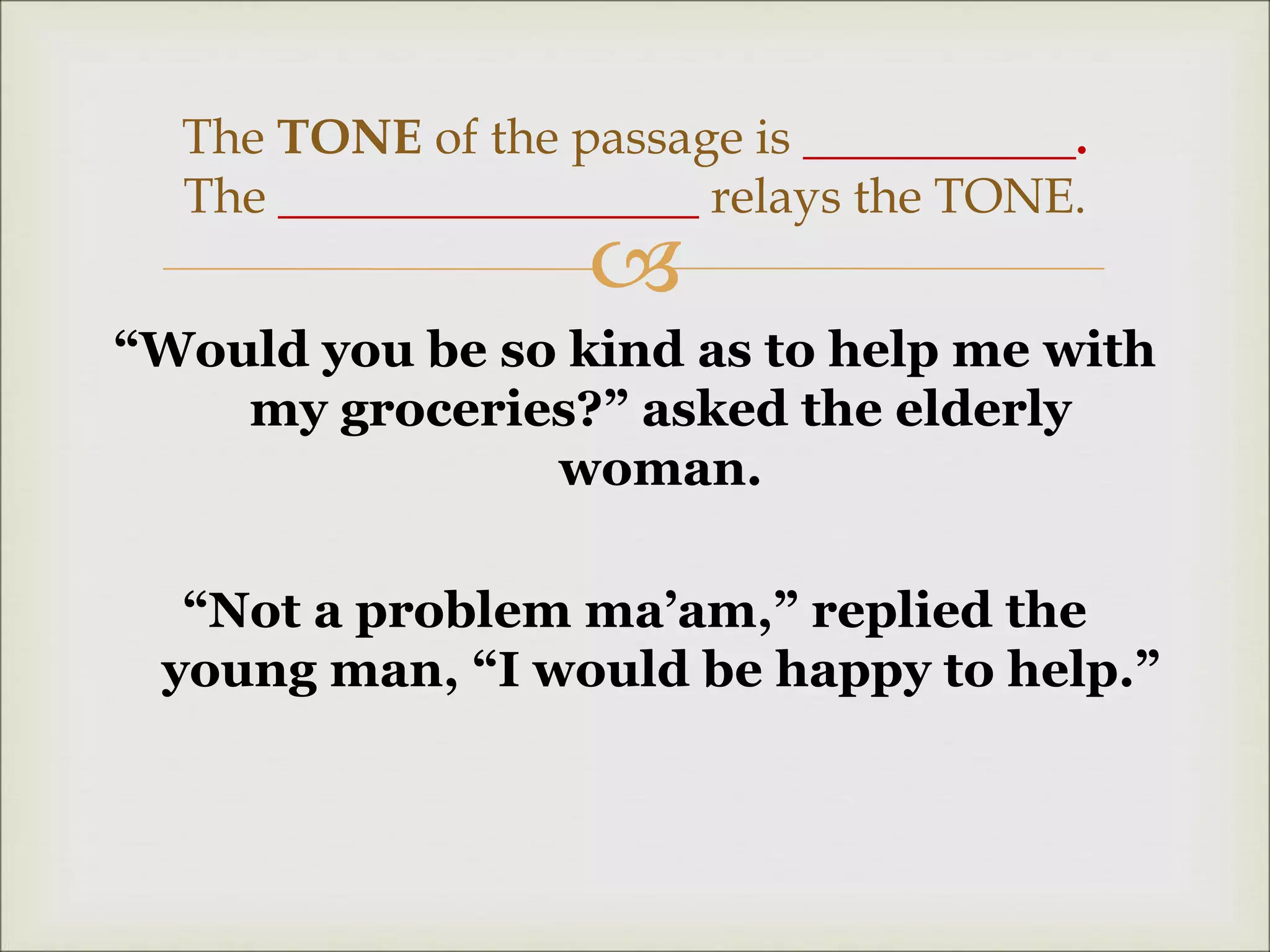 
“Would you be so kind as to help me with
my groceries?” asked the elderly
woman.
“Not a problem ma’am,” replied the
young man, “I would be happy to help.”
The TONE of the passage is ___________.
The _________________ relays the TONE.
 