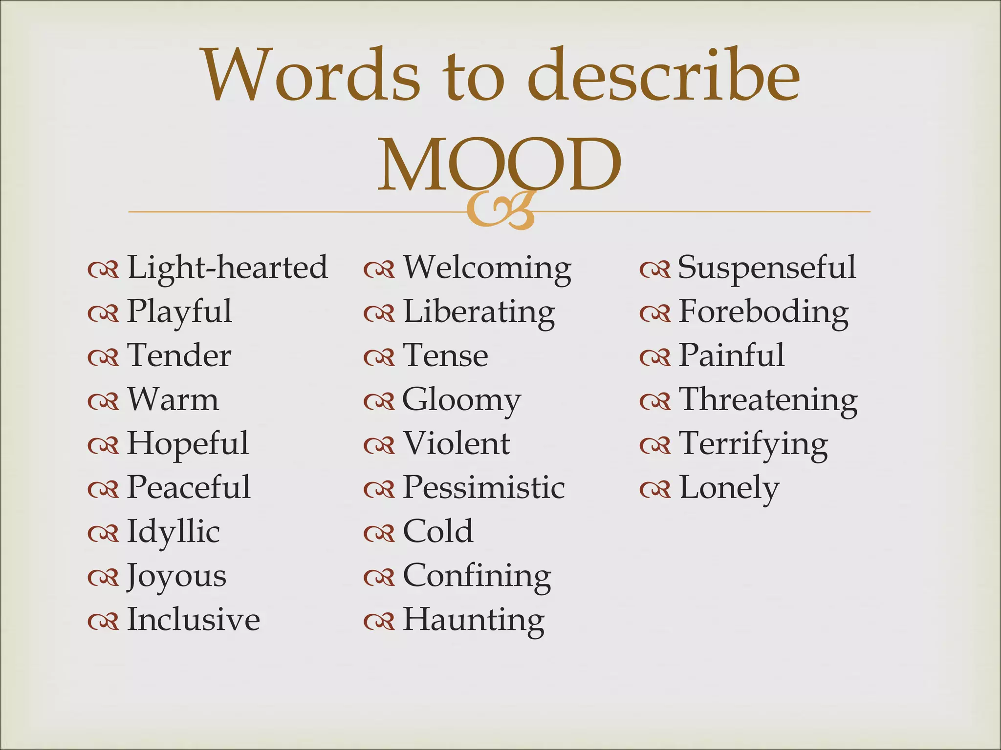 
 Light-hearted
 Playful
 Tender
 Warm
 Hopeful
 Peaceful
 Idyllic
 Joyous
 Inclusive
 Welcoming
 Liberating
 Tense
 Gloomy
 Violent
 Pessimistic
 Cold
 Confining
 Haunting
 Suspenseful
 Foreboding
 Painful
 Threatening
 Terrifying
 Lonely
Words to describe
MOOD
 