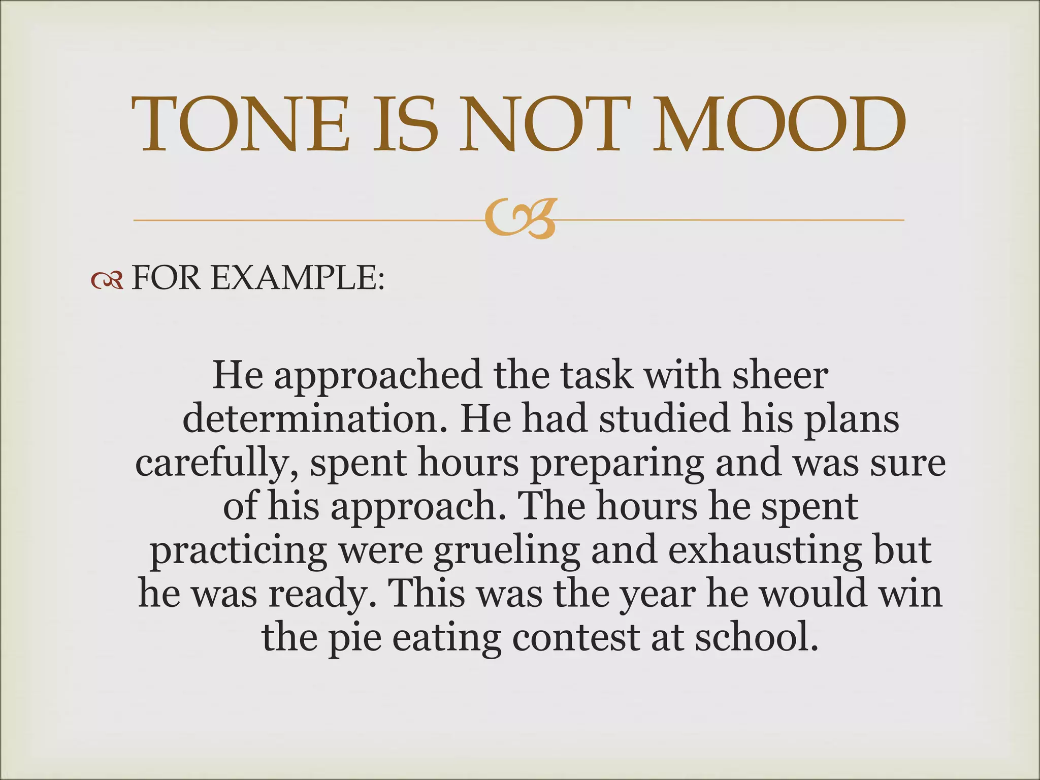 
 FOR EXAMPLE:
He approached the task with sheer
determination. He had studied his plans
carefully, spent hours preparing and was sure
of his approach. The hours he spent
practicing were grueling and exhausting but
he was ready. This was the year he would win
the pie eating contest at school.
TONE IS NOT MOOD
 