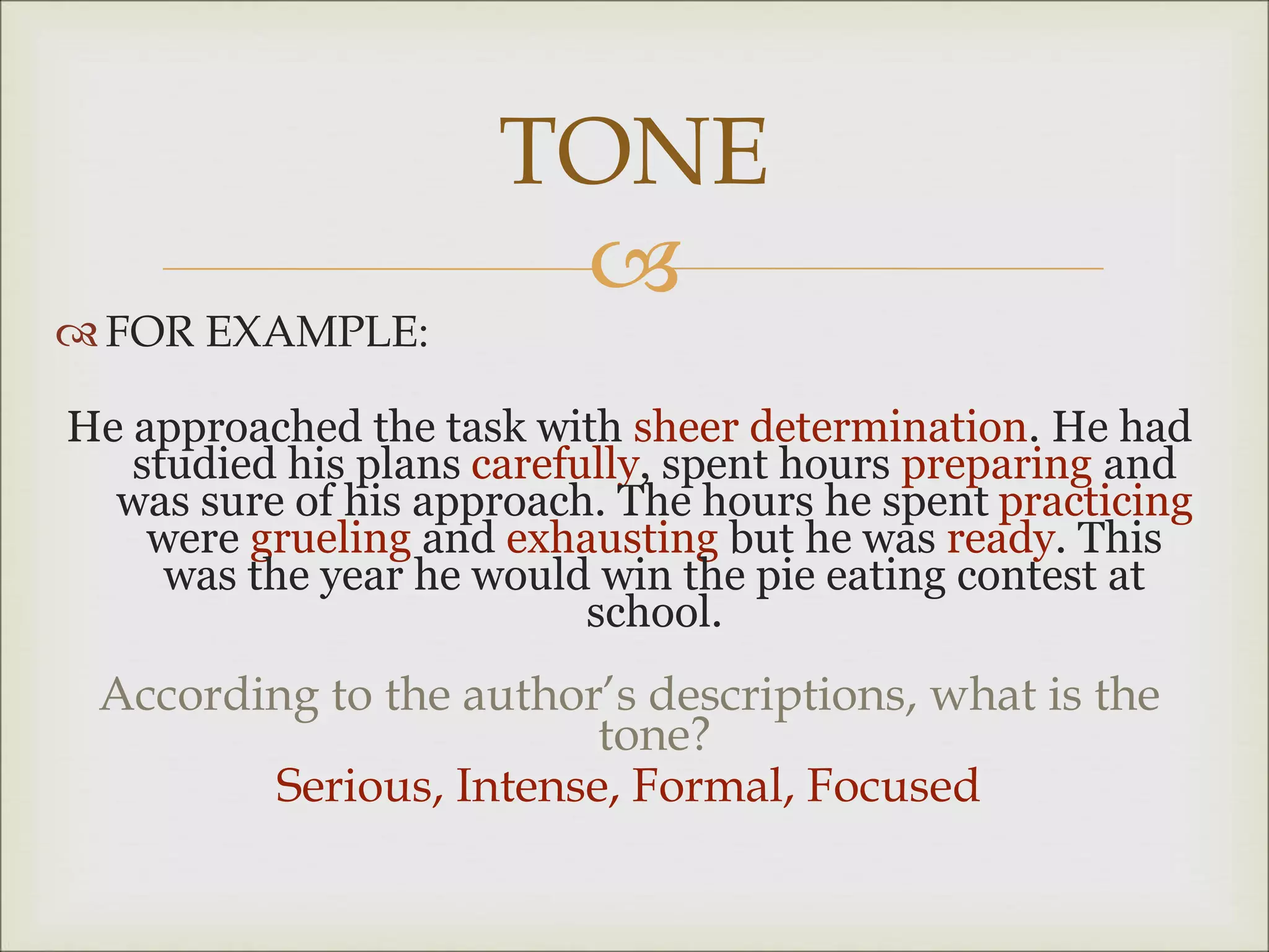 
 FOR EXAMPLE:
He approached the task with sheer determination. He had
studied his plans carefully, spent hours preparing and
was sure of his approach. The hours he spent practicing
were grueling and exhausting but he was ready. This
was the year he would win the pie eating contest at
school.
According to the author’s descriptions, what is the
tone?
Serious, Intense, Formal, Focused
TONE
 