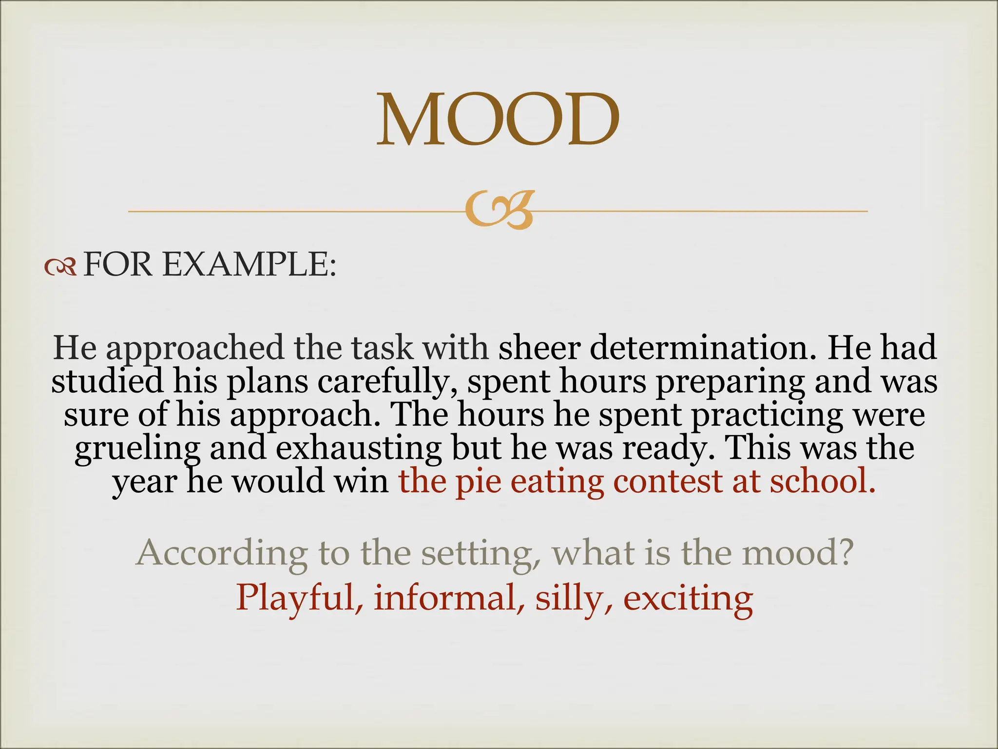 
 FOR EXAMPLE:
He approached the task with sheer determination. He had
studied his plans carefully, spent hours preparing and was
sure of his approach. The hours he spent practicing were
grueling and exhausting but he was ready. This was the
year he would win the pie eating contest at school.
According to the setting, what is the mood?
Playful, informal, silly, exciting
MOOD
 