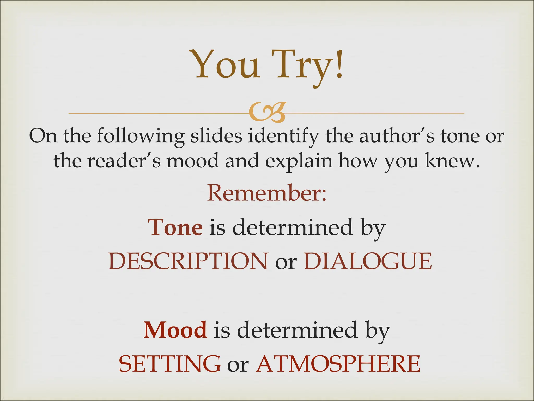 
On the following slides identify the author’s tone or
the reader’s mood and explain how you knew.
Remember:
Tone is determined by
DESCRIPTION or DIALOGUE
Mood is determined by
SETTING or ATMOSPHERE
You Try!
 